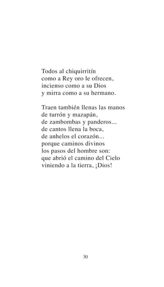 Todos al chiquirritín
como a Rey oro le ofrecen,
incienso como a su Dios
y mirra como a su hermano.
Traen también llenas las manos
de turrón y mazapán,
de zambombas y panderos...
de cantos llena la boca,
de anhelos el corazón...
porque caminos divinos
los pasos del hombre son:
que abrió el camino del Cielo
viniendo a la tierra, ¡Dios!
30
 