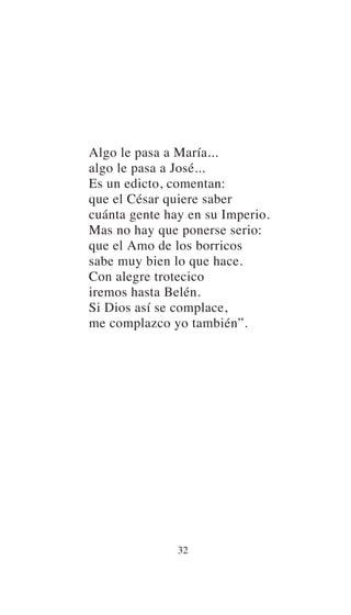 Algo le pasa a María...
algo le pasa a José...
Es un edicto, comentan:
que el César quiere saber
cuánta gente hay en su Imperio.
Mas no hay que ponerse serio:
que el Amo de los borricos
sabe muy bien lo que hace.
Con alegre trotecico
iremos hasta Belén.
Si Dios así se complace,
me complazco yo también”.
32
 