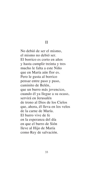 II
No debió de ser el mismo,
el mismo no debió ser.
El borrico es corto en años
y hasta cumplir treinta y tres
mucho le falta a este Niño
que en María aún flor es.
Pero le gusta al borrico
pensar entre paso y paso,
caminito de Belén,
que un burro más jovencico,
cuando él ya llegue a su ocaso,
servirá en Jerusalén
de trono al Dios de los Cielos
que, ahora, él lleva en los velos
de la carne de María.
El burro vive de fe
en la esperanza del día
en que el burro de Sión
lleve al Hijo de María
como Rey de salvación.
33
 