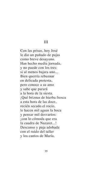 III
Con las prisas, hoy José
le dio un puñado de pajas
como breve desayuno.
Han hecho media jornada,
y no puede con los tres:
si al menos bajara uno...
Bien querría rebuznar
en delicada protesta,
pero conoce a su amo
y sabe que parará
a la hora de la siesta.
¡Qué briznas de hierba fresca
a esta hora de las doce,
recién secado el rocío,
le hacen mil aguas la boca
y pensar mil desvaríos:
¡con lo cómoda que era
la cuadra de Nazaret...!
Descanso y paja adobada
con el ruido del taller
y los cantos de María.
35
 