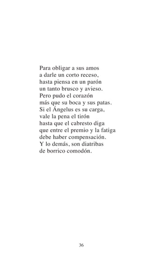Para obligar a sus amos
a darle un corto receso,
hasta piensa en un parón
un tanto brusco y avieso.
Pero pudo el corazón
más que su boca y sus patas.
Si el Ángelus es su carga,
vale la pena el tirón
hasta que el cabresto diga
que entre el premio y la fatiga
debe haber compensación.
Y lo demás, son diatribas
de borrico comodón.
36
 