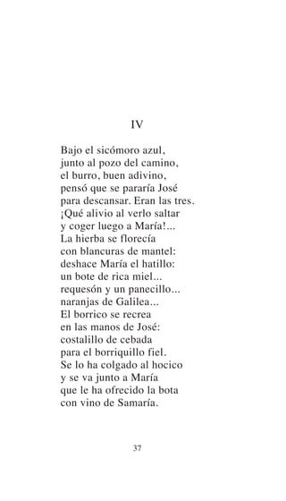 IV
Bajo el sicómoro azul,
junto al pozo del camino,
el burro, buen adivino,
pensó que se pararía José
para descansar. Eran las tres.
¡Qué alivio al verlo saltar
y coger luego a María!...
La hierba se florecía
con blancuras de mantel:
deshace María el hatillo:
un bote de rica miel...
requesón y un panecillo...
naranjas de Galilea...
El borrico se recrea
en las manos de José:
costalillo de cebada
para el borriquillo fiel.
Se lo ha colgado al hocico
y se va junto a María
que le ha ofrecido la bota
con vino de Samaría.
37
 