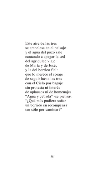 Este aire de las tres
se embelesa en el paisaje
y el agua del pozo sale
cantando a apagar la sed
del agridulce viaje
de María y de José,
y la del borrico fiel:
que lo merece el coraje
de seguir hasta las tres
con el Cielo por bagaje
sin protesta ni interés
de aplausos ni de homenajes.
“Agua y cebada” -se piensa-:
“¿Qué más pudiera soñar
un borrico en recompensa
tan sólo por caminar?”
38
 