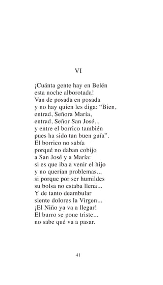 VI
¡Cuánta gente hay en Belén
esta noche alborotada!
Van de posada en posada
y no hay quien les diga: “Bien,
entrad, Señora María,
entrad, Señor San José...
y entre el borrico también
pues ha sido tan buen guía”.
El borrico no sabía
porqué no daban cobijo
a San José y a María:
si es que iba a venir el hijo
y no querían problemas...
si porque por ser humildes
su bolsa no estaba llena...
Y de tanto deambular
siente dolores la Virgen...
¡El Niño ya va a llegar!
El burro se pone triste...
no sabe qué va a pasar.
41
 