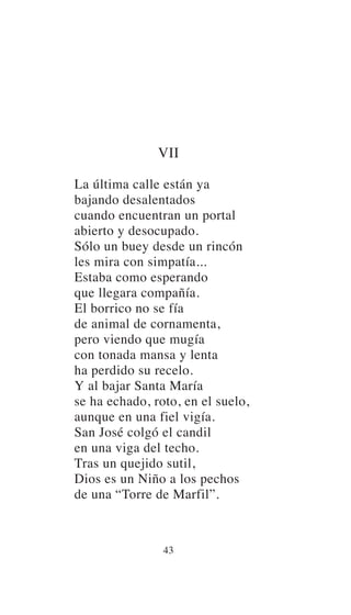 VII
La última calle están ya
bajando desalentados
cuando encuentran un portal
abierto y desocupado.
Sólo un buey desde un rincón
les mira con simpatía...
Estaba como esperando
que llegara compañía.
El borrico no se fía
de animal de cornamenta,
pero viendo que mugía
con tonada mansa y lenta
ha perdido su recelo.
Y al bajar Santa María
se ha echado, roto, en el suelo,
aunque en una fiel vigía.
San José colgó el candil
en una viga del techo.
Tras un quejido sutil,
Dios es un Niño a los pechos
de una “Torre de Marfil”.
43
 