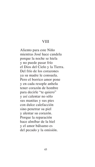 VIII
Aliento para este Niño
mientras José hace candela
porque la noche se hiela
y no puede pasar frío
el Dios del Cielo y la Tierra.
Del frío de los corazones
ya su madre le consuela.
Pero el borrico amor pone
y en cada resople anhela
tener corazón de hombre
para decirle “te quiero”
y así calentar no sólo
sus manitas y sus pies
con dulce calefacción
sino penetrar su piel
y alentar su corazón.
Porque la reparación
hace almíbar de la hiel
y el amor bálsamo es
del pecado y la omisión.
45
 