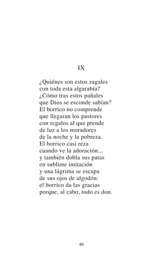 IX
¿Quiénes son estos zagales
con toda esta algarabía?
¿Cómo tras estos pañales
que Dios se esconde sabían?
El borrico no comprende
que llegaran los pastores
con regalos al que prende
de luz a los moradores
de la noche y la pobreza.
El borrico casi reza
cuando ve la adoración...
y también dobla sus patas
en sublime imitación
y una lágrima se escapa
de sus ojos de algodón:
el borrico da las gracias
porque, al cabo, todo es don.
46
 