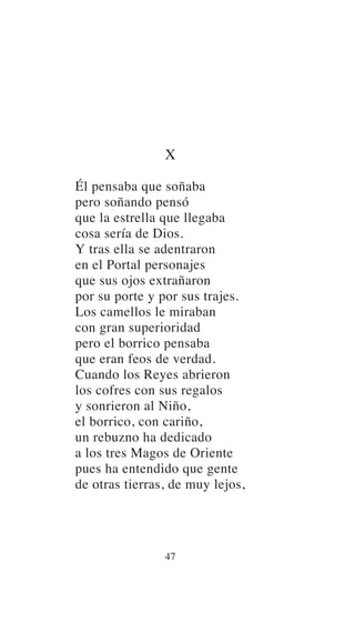 X
Él pensaba que soñaba
pero soñando pensó
que la estrella que llegaba
cosa sería de Dios.
Y tras ella se adentraron
en el Portal personajes
que sus ojos extrañaron
por su porte y por sus trajes.
Los camellos le miraban
con gran superioridad
pero el borrico pensaba
que eran feos de verdad.
Cuando los Reyes abrieron
los cofres con sus regalos
y sonrieron al Niño,
el borrico, con cariño,
un rebuzno ha dedicado
a los tres Magos de Oriente
pues ha entendido que gente
de otras tierras, de muy lejos,
47
 