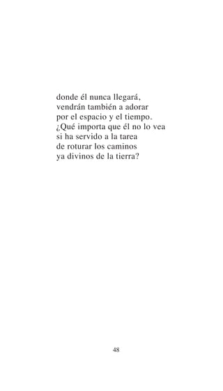 donde él nunca llegará,
vendrán también a adorar
por el espacio y el tiempo.
¿Qué importa que él no lo vea
si ha servido a la tarea
de roturar los caminos
ya divinos de la tierra?
48
 