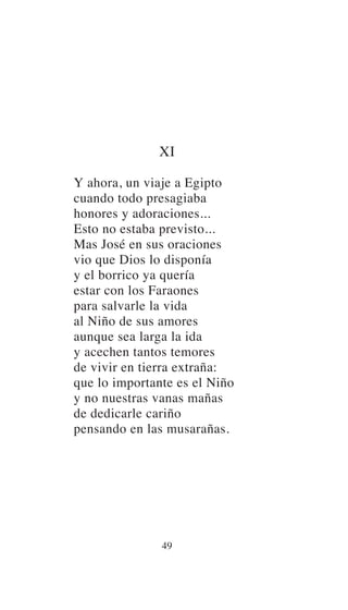 XI
Y ahora, un viaje a Egipto
cuando todo presagiaba
honores y adoraciones...
Esto no estaba previsto...
Mas José en sus oraciones
vio que Dios lo disponía
y el borrico ya quería
estar con los Faraones
para salvarle la vida
al Niño de sus amores
aunque sea larga la ida
y acechen tantos temores
de vivir en tierra extraña:
que lo importante es el Niño
y no nuestras vanas mañas
de dedicarle cariño
pensando en las musarañas.
49
 