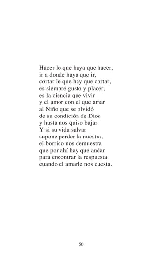 Hacer lo que haya que hacer,
ir a donde haya que ir,
cortar lo que hay que cortar,
es siempre gusto y placer,
es la ciencia que vivir
y el amor con el que amar
al Niño que se olvidó
de su condición de Dios
y hasta nos quiso bajar.
Y si su vida salvar
supone perder la nuestra,
el borrico nos demuestra
que por ahí hay que andar
para encontrar la respuesta
cuando el amarle nos cuesta.
50
 