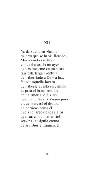 XII
Ya de vuelta en Nazaret,
muerto que se había Herodes,
María cuida sus flores
en los tiestos de un ayer
que es presente en plenitud
tras esta larga aventura
de haber dado a Dios a luz.
Y toda aquella locura
de haberse puesto en camino
es para el burro cordura
de un amor a lo divino
que prendió en la Virgen pura
y que marcará el destino
de borricos como él
que a lo largo de los siglos
querrán con un amor fiel
servir al designio eterno
de ser Dios el Enmanuel.
51
 