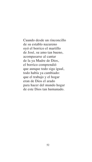 Cuando desde un rinconcillo
de su establo nazareno
oyó el borrico el martillo
de José, su amo tan bueno,
acompasarse al cantar
de la ya Madre de Dios,
el borrico comprendió
que aunque todo siga igual,
todo había ya cambiado:
que el trabajo y el hogar
eran de Dios el arado
para hacer del mundo hogar
de este Dios tan humanado.
52
 