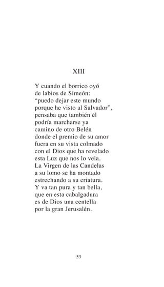 XIII
Y cuando el borrico oyó
de labios de Simeón:
“puedo dejar este mundo
porque he visto al Salvador”,
pensaba que también él
podría marcharse ya
camino de otro Belén
donde el premio de su amor
fuera en su vista colmado
con el Dios que ha revelado
esta Luz que nos lo vela.
La Virgen de las Candelas
a su lomo se ha montado
estrechando a su criatura.
Y va tan pura y tan bella,
que en esta cabalgadura
es de Dios una centella
por la gran Jerusalén.
53
 