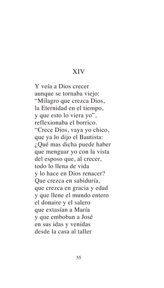 XIV
Y veía a Dios crecer
aunque se tornaba viejo:
“Milagro que crezca Dios,
la Eternidad en el tiempo,
y que esto lo viera yo”,
reflexionaba el borrico.
“Crece Dios, vaya yo chico,
que ya lo dijo el Bautista:
¿Qué mas dicha puede haber
que menguar yo con la vista
del esposo que, al crecer,
todo lo llena de vida
y lo hace en Dios renacer?
Que crezca en sabiduría,
que crezca en gracia y edad
y que llene el mundo entero
el donaire y el salero
que extasían a María
y que emboban a José
en sus idas y venidas
desde la casa al taller
55
 