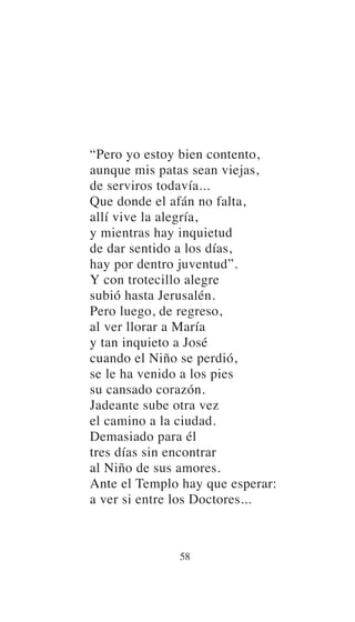 “Pero yo estoy bien contento,
aunque mis patas sean viejas,
de serviros todavía...
Que donde el afán no falta,
allí vive la alegría,
y mientras hay inquietud
de dar sentido a los días,
hay por dentro juventud”.
Y con trotecillo alegre
subió hasta Jerusalén.
Pero luego, de regreso,
al ver llorar a María
y tan inquieto a José
cuando el Niño se perdió,
se le ha venido a los pies
su cansado corazón.
Jadeante sube otra vez
el camino a la ciudad.
Demasiado para él
tres días sin encontrar
al Niño de sus amores.
Ante el Templo hay que esperar:
a ver si entre los Doctores...
58
 