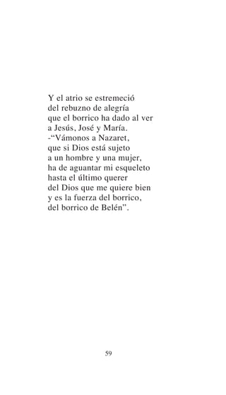 Y el atrio se estremeció
del rebuzno de alegría
que el borrico ha dado al ver
a Jesús, José y María.
-“Vámonos a Nazaret,
que si Dios está sujeto
a un hombre y una mujer,
ha de aguantar mi esqueleto
hasta el último querer
del Dios que me quiere bien
y es la fuerza del borrico,
del borrico de Belén”.
59
 