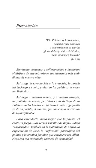 Presentación
"Y la Palabra se hizo hombre,
acampó entre nosotros
y contemplamos su gloria:
gloria del Hijo único del Padre,
lleno de amor y lealtad."
(Jn. 1,14)
Entretanto cantamos y reflexionamos y buscamos
el disfrute de este misterio en los momentos más coti-
dianos de nuestra vida.
Así surge la expectación y la creación, la poesía
hecha juego y canto, y alas en las palabras, a veces
tan limitadas...
Así llega a nuestras manos, y a nuestro corazón,
un puñado de versos perdidos en la Belleza de la
Palabra hecha hombre en la historia más significati-
va de un pueblo, el nuestro, que contempla maravilla-
do lo inexplicable.
Para entenderlo, nada mejor que la poesía, el
canto, el juego… los versos sencillos de Rafael Julián
“encarnados” también en la maternidad de María, la
expectación de José, la “reflexión” paradójica del
pollino y la reunión familiar, que enriquece los villan-
cicos con esa entrañable vivencia de comunidad.
7
 