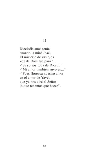 II
Dieciséis años tenía
cuando la miró José.
El misterio de sus ojos
voz de Dios fue para él.
-“Si yo soy toda de Dios...”
-“Mi amor también suyo es...”
-“Pues florezca nuestro amor
en el amor de Yavé,
que ya nos dirá el Señor
lo que tenemos que hacer”.
63
 