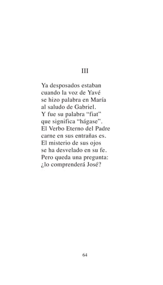 III
Ya desposados estaban
cuando la voz de Yavé
se hizo palabra en María
al saludo de Gabriel.
Y fue su palabra “fiat”
que significa “hágase”.
El Verbo Eterno del Padre
carne en sus entrañas es.
El misterio de sus ojos
se ha desvelado en su fe.
Pero queda una pregunta:
¿lo comprenderá José?
64
 
