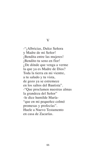 V
-“¡Albricias, Dulce Señora
y Madre de mi Señor!
¡Bendita entre las mujeres!
¡Bendito tu seno en flor!
¿De dónde que venga a verme
la que ya es Madre de Dios?
Toda la tierra en mi vientre,
a tu saludo y tu vista,
de gozo ya se estremece
en los saltos del Bautista”.
-“Que proclamen nuestras almas
la grandeza del Señor”
-le dice humilde María-
“que en mi pequeñez colmó
promesas y profecías”.
Huele a Nuevo Testamento
en casa de Zacarías.
66
 