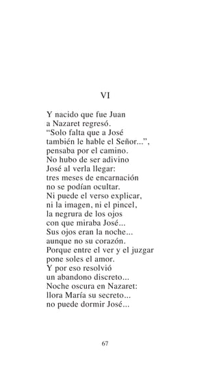 VI
Y nacido que fue Juan
a Nazaret regresó.
“Solo falta que a José
también le hable el Señor...”,
pensaba por el camino.
No hubo de ser adivino
José al verla llegar:
tres meses de encarnación
no se podían ocultar.
Ni puede el verso explicar,
ni la imagen, ni el pincel,
la negrura de los ojos
con que miraba José...
Sus ojos eran la noche...
aunque no su corazón.
Porque entre el ver y el juzgar
pone soles el amor.
Y por eso resolvió
un abandono discreto...
Noche oscura en Nazaret:
llora María su secreto...
no puede dormir José...
67
 