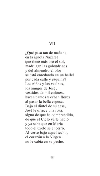 68
VII
¿Qué pasa tan de mañana
en la ignota Nazaret
que tiene más oro el sol,
madrugan las golondrinas
y del almendro el olor
se está enredando en un hallel
por cada calle y esquina?
Los niños y las vecinas,
los amigos de José,
vestidos de mil colores,
hacen cantos y echan flores
al pasar la bella esposa.
Bajo el dintel de su casa,
José le ofrece una rosa,
signo de que ha comprendido,
de que el Cielo ya le habló
y ya sabe que en María
todo el Cielo se encerró.
Al verse bajo aquel techo,
el corazón a la Virgen
no le cabía en su pecho.
 
