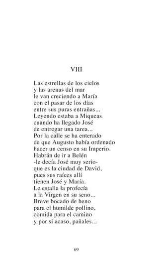 VIII
Las estrellas de los cielos
y las arenas del mar
le van creciendo a María
con el pasar de los días
entre sus puras entrañas...
Leyendo estaba a Miqueas
cuando ha llegado José
de entregar una tarea...
Por la calle se ha enterado
de que Augusto había ordenado
hacer un censo en su Imperio.
Habrán de ir a Belén
-le decía José muy serio-
que es la ciudad de David,
pues sus raíces allí
tienen José y María.
Le estalla la profecía
a la Virgen en su seno...
Breve bocado de heno
para el humilde pollino,
comida para el camino
y por si acaso, pañales...
69
 