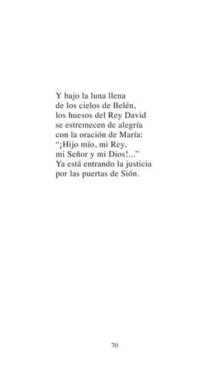 Y bajo la luna llena
de los cielos de Belén,
los huesos del Rey David
se estremecen de alegría
con la oración de María:
“¡Hijo mío, mi Rey,
mi Señor y mi Dios!...”
Ya está entrando la justicia
por las puertas de Sión.
70
 