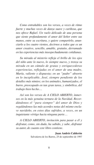 Como entrañables son los versos, a veces de ritmo
fuerte y muchas veces de danza suave y cariñosa, que
nos ofrece Rafael. Un vuelo delicado de una persona
que siente profundamente el amor del Señor entre sus
manos, entre su escritura, y quiere compartirlo, anun-
ciarlo a los cuatro vientos, decirnos a todos que es un
amor creativo, sencillo, amable, gratuito, derramado
en las experiencias más insospechadamente cotidianas.
Su mirada al misterio refleja el brillo de los ojos
del niño ante lo nuevo, lo siempre nuevo, y trenza su
mirada en un cúmulo de gratas y enriquecedoras
experiencias, reflejadas en el amor de una madre,
María, valiente y dispuesta; en un “padre” absorto
en lo inexplicable, José, siempre pendiente de los
detalles más nimios; en los animales, humanizados, el
burro, preocupado en tan gran tarea, y simbólica, del
trabajo bien hecho…
Así son los versos de A CIELO ABIERTO, inmer-
sos en la más genuina ternura de la Navidad. Recor-
dándonos el “para siempre” del amor de Dios y
regalándonos las más acordes notas del mismo encla-
ve navideño, en estos días sufridos, a veces, en un
inquietante vértigo hacia ninguna parte…
A CIELO ABIERTO, invitación para pasar a él y
disfrutar, como, sin duda, ha sabido, y sabe, disfrutar
su autor, de cuanto este libro contiene.
Juan Andrés Calderón
Salvatierra de los Barros, 25 de septiembre de 1997
8
 