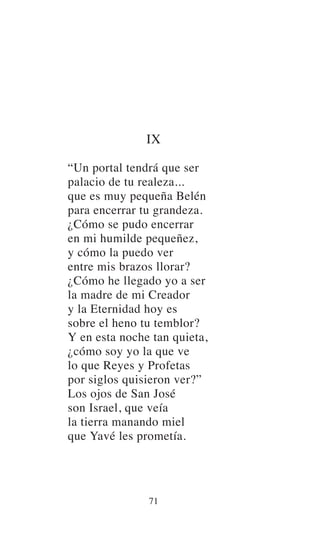 IX
“Un portal tendrá que ser
palacio de tu realeza...
que es muy pequeña Belén
para encerrar tu grandeza.
¿Cómo se pudo encerrar
en mi humilde pequeñez,
y cómo la puedo ver
entre mis brazos llorar?
¿Cómo he llegado yo a ser
la madre de mi Creador
y la Eternidad hoy es
sobre el heno tu temblor?
Y en esta noche tan quieta,
¿cómo soy yo la que ve
lo que Reyes y Profetas
por siglos quisieron ver?”
Los ojos de San José
son Israel, que veía
la tierra manando miel
que Yavé les prometía.
71
 