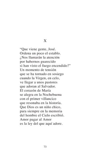 X
“Que viene gente, José.
Ordena un poco el establo.
¿Nos llamarán la atención
por habernos guarecido
si han visto el fuego encendido?”
Un momento de tensión
que se ha tornado en sosiego
cuando la Virgen, en celo,
ve llegar a unos pastores
que adoran al Salvador.
El corazón de María
se alegra en la Nochebuena
con el primer villancico
que resonaba en la historia.
Que Dios es un niño chico,
para siempre en la memoria
del hombre el Cielo escribió.
Amor pagar al Amor
es la ley del que aquí adore.
73
 