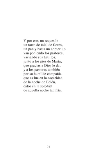 Y por eso, un requesón,
un tarro de miel de flores,
un pan y hasta un corderillo
van poniendo los pastores,
vaciando sus hatillos,
junto a los pies de María,
que gracias a Dios le da,
y a los pastores también
por su humilde compañía
que es luz en la oscuridad
de la noche de Belén,
calor en la soledad
de aquella noche tan fría.
74
 