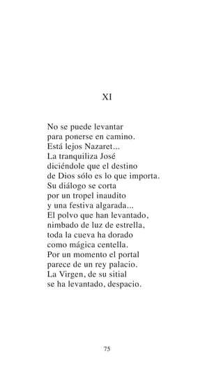 XI
No se puede levantar
para ponerse en camino.
Está lejos Nazaret...
La tranquiliza José
diciéndole que el destino
de Dios sólo es lo que importa.
Su diálogo se corta
por un tropel inaudito
y una festiva algarada...
El polvo que han levantado,
nimbado de luz de estrella,
toda la cueva ha dorado
como mágica centella.
Por un momento el portal
parece de un rey palacio.
La Virgen, de su sitial
se ha levantado, despacio.
75
 
