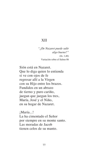 XII
“¿De Nazaret puede salir
algo bueno?”
(Jn. 1,46)
Variación sobre el Salmo 86
Sión está en Nazaret.
Que lo diga quien lo entienda
si ve con ojos de fe
regresar allí a la Virgen
con su Hijo entre los brazos.
Fundidos en un abrazo
de tierno y puro cariño,
juegan que juegan los tres,
María, José y el Niño,
en su hogar de Nazaret.
¡María...!
La ha cimentado el Señor
por siempre en su monte santo.
Las moradas de Jacob
tienen celos de su manto.
77
 