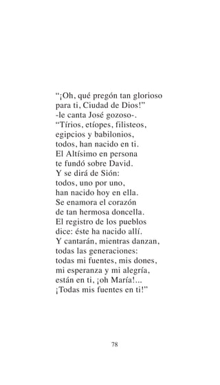 “¡Oh, qué pregón tan glorioso
para ti, Ciudad de Dios!”
-le canta José gozoso-.
“Tírios, etíopes, filisteos,
egipcios y babilonios,
todos, han nacido en ti.
El Altísimo en persona
te fundó sobre David.
Y se dirá de Sión:
todos, uno por uno,
han nacido hoy en ella.
Se enamora el corazón
de tan hermosa doncella.
El registro de los pueblos
dice: éste ha nacido allí.
Y cantarán, mientras danzan,
todas las generaciones:
todas mi fuentes, mis dones,
mi esperanza y mi alegría,
están en ti, ¡oh María!...
¡Todas mis fuentes en ti!”
78
 