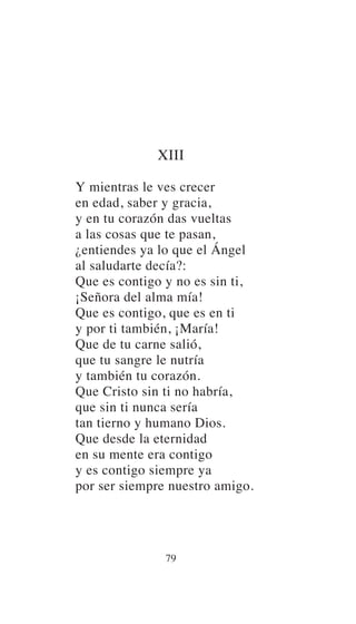 XIII
Y mientras le ves crecer
en edad, saber y gracia,
y en tu corazón das vueltas
a las cosas que te pasan,
¿entiendes ya lo que el Ángel
al saludarte decía?:
Que es contigo y no es sin ti,
¡Señora del alma mía!
Que es contigo, que es en ti
y por ti también, ¡María!
Que de tu carne salió,
que tu sangre le nutría
y también tu corazón.
Que Cristo sin ti no habría,
que sin ti nunca sería
tan tierno y humano Dios.
Que desde la eternidad
en su mente era contigo
y es contigo siempre ya
por ser siempre nuestro amigo.
79
 