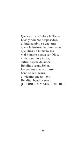Que en ti, el Cielo y la Tierra
Dios y hombre desposados,
el intercambio se encierra
que a la historia ha iluminado:
que Dios un humano sea
y el hombre pueda ser Dios,
vivir, camino y tarea,
sufrir, espera de amor.
Benditos sean, Señor,
los pechos que te criaron;
bendito sea, Jesús,
el vientre que te llevó.
Bendita, bendita seas,
¡GLORIOSA MADRE DE DIOS!
80
 