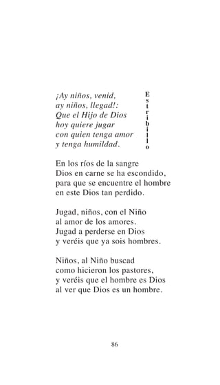 ¡Ay niños, venid,
ay niños, llegad!:
Que el Hijo de Dios
hoy quiere jugar
con quien tenga amor
y tenga humildad.
En los ríos de la sangre
Dios en carne se ha escondido,
para que se encuentre el hombre
en este Dios tan perdido.
Jugad, niños, con el Niño
al amor de los amores.
Jugad a perderse en Dios
y veréis que ya sois hombres.
Niños, al Niño buscad
como hicieron los pastores,
y veréis que el hombre es Dios
al ver que Dios es un hombre.
86
E
s
t
r
i
b
i
l
l
o
 