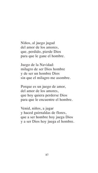 Niños, al juego jugad
del amor de los amores,
que, perdido, pierde Dios
para que le gane el hombre.
Juego de la Navidad:
milagro de ser Dios hombre
y de ser un hombre Dios
sin que el milagro me asombre.
Porque es un juego de amor,
del amor de los amores,
que hoy quiera perderse Dios
para que le encuentre el hombre.
Venid, niños, a jugar
y haced guirnaldas de flores,
que a ser hombre hoy juega Dios
y a ser Dios hoy juega el hombre.
87
 