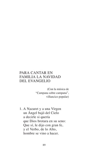 PARA CANTAR EN
FAMILIA LA NAVIDAD
DEL EVANGELIO
(Con la música de
“Campana sobre campana”,
villancico popular)
1. A Nazaret y a una Virgen
un Ángel bajó del Cielo
a decirle si quería
que Dios brotara en su seno:
Que sí, le dijo con gran fe,
y el Verbo, de lo Alto,
hombre se vino a hacer.
89
 