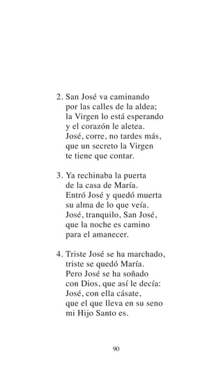 2. San José va caminando
por las calles de la aldea;
la Virgen lo está esperando
y el corazón le aletea.
José, corre, no tardes más,
que un secreto la Virgen
te tiene que contar.
3. Ya rechinaba la puerta
de la casa de María.
Entró José y quedó muerta
su alma de lo que veía.
José, tranquilo, San José,
que la noche es camino
para el amanecer.
4. Triste José se ha marchado,
triste se quedó María.
Pero José se ha soñado
con Dios, que así le decía:
José, con ella cásate,
que el que lleva en su seno
mi Hijo Santo es.
90
 