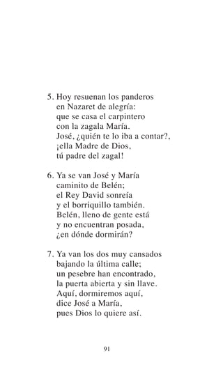5. Hoy resuenan los panderos
en Nazaret de alegría:
que se casa el carpintero
con la zagala María.
José, ¿quién te lo iba a contar?,
¡ella Madre de Dios,
tú padre del zagal!
6. Ya se van José y María
caminito de Belén;
el Rey David sonreía
y el borriquillo también.
Belén, lleno de gente está
y no encuentran posada,
¿en dónde dormirán?
7. Ya van los dos muy cansados
bajando la última calle;
un pesebre han encontrado,
la puerta abierta y sin llave.
Aquí, dormiremos aquí,
dice José a María,
pues Dios lo quiere así.
91
 