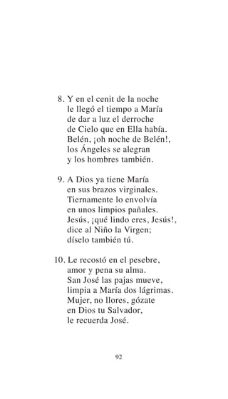 8. Y en el cenit de la noche
le llegó el tiempo a María
de dar a luz el derroche
de Cielo que en Ella había.
Belén, ¡oh noche de Belén!,
los Ángeles se alegran
y los hombres también.
9. A Dios ya tiene María
en sus brazos virginales.
Tiernamente lo envolvía
en unos limpios pañales.
Jesús, ¡qué lindo eres, Jesús!,
dice al Niño la Virgen;
díselo también tú.
10. Le recostó en el pesebre,
amor y pena su alma.
San José las pajas mueve,
limpia a María dos lágrimas.
Mujer, no llores, gózate
en Dios tu Salvador,
le recuerda José.
92
 