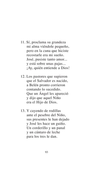 11. Sí, proclama su grandeza
mi alma viéndole pequeño,
pero en la cuna que hiciste
recostarle era mi sueño.
José, pusiste tanto amor...
y está sobre unas pajas...
¡Ay, quién entiende a Dios!
12. Los pastores que supieron
que el Salvador es nacido,
a Belén pronto corrieron
contando lo sucedido.
Que un Ángel les apareció
y dijo que aquel Niño
era el Hijo de Dios.
13. Y cayendo de rodillas
ante el pesebre del Niño,
sus presentes le han dejado
y José les hace un guiño.
Un corderillo y un panal
y un cántaro de leche
para los tres le dan.
93
 