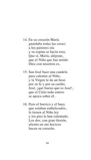 14. En su corazón María
guardaba todas las cosas;
a los pastores oía
y su espina se hacía rosa.
Que sí, María, alégrate,
que el Niño que has tenido
Dios con nosotros es.
15. San José hace una candela
para calentar al Niño,
y la Virgen le da un beso
por su fe y por su cariño.
José, ¡qué bueno que es José!,
que el Cielo todo entero
se apoya sobre él.
16. Pero el borrico y el buey
que estaban embelesados,
le tienen al Niño ley
y los pies le han calentado.
Los dos, con gran ilusión,
aliento en sus hocicos
hacen su corazón.
94
 