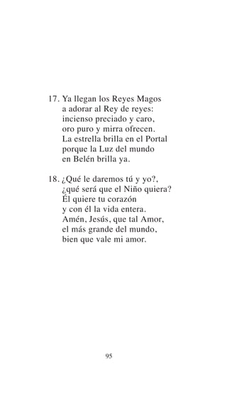 17. Ya llegan los Reyes Magos
a adorar al Rey de reyes:
incienso preciado y caro,
oro puro y mirra ofrecen.
La estrella brilla en el Portal
porque la Luz del mundo
en Belén brilla ya.
18. ¿Qué le daremos tú y yo?,
¿qué será que el Niño quiera?
Él quiere tu corazón
y con él la vida entera.
Amén, Jesús, que tal Amor,
el más grande del mundo,
bien que vale mi amor.
95
 