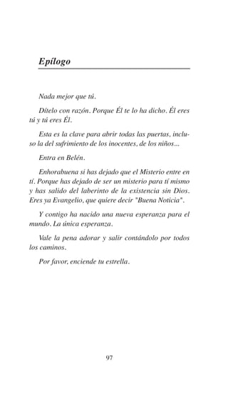 97
Epílogo
Nada mejor que tú.
Dítelo con razón. Porque Él te lo ha dicho. Él eres
tú y tú eres Él.
Esta es la clave para abrir todas las puertas, inclu-
so la del sufrimiento de los inocentes, de los niños...
Entra en Belén.
Enhorabuena si has dejado que el Misterio entre en
tí. Porque has dejado de ser un misterio para tí mismo
y has salido del laberinto de la existencia sin Dios.
Eres ya Evangelio, que quiere decir "Buena Noticia".
Y contigo ha nacido una nueva esperanza para el
mundo. La única esperanza.
Vale la pena adorar y salir contándolo por todos
los caminos.
Por favor, enciende tu estrella.
 