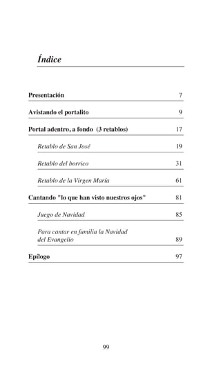 99
Índice
Presentación 7
Avistando el portalito 9
Portal adentro, a fondo (3 retablos) 17
Retablo de San José 19
Retablo del borrico 31
Retablo de la Virgen María 61
Cantando "lo que han visto nuestros ojos" 81
Juego de Navidad 85
Para cantar en familia la Navidad
del Evangelio 89
Epílogo 97
 