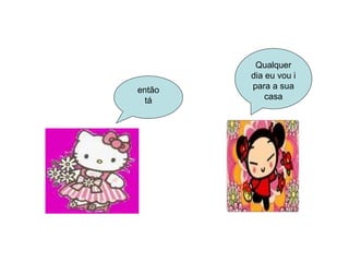 então tá Qualquer dia eu vou i para a sua casa 